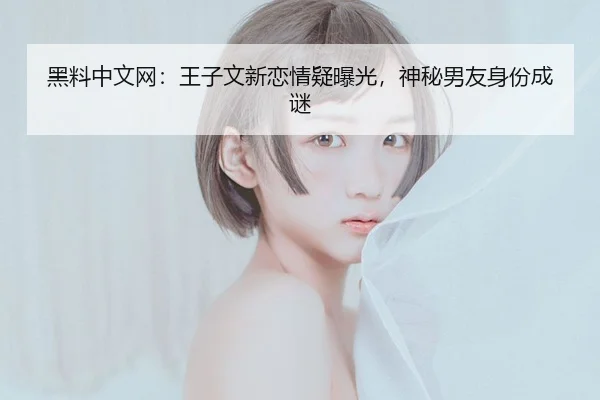 黑料中文网：王子文新恋情疑曝光，神秘男友身份成谜